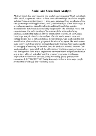Social And Social Data Analysis
Abstract Social data analysis could be a kind of analysis during Which individuals
add a social, cooperative context to form sense of knowledge Social data analysis
includes 2 main constituent parts: 1) knowledge generated from social networking
sites (or through social applications), and 2) refined analysis of that knowledge, in
several cases requiring period (or close to real time) knowledge analytic,
measurements that perceive and suitably weigh factors like influence, reach, and
contentedness, AN understanding of the context of the information being
analyzed, and also the inclusion of your time horizon concerns. In short, social
knowledge analytics involves the analysis of social media so as to know and
surface insights that is embedded inside the information. Geo location is that the
identification of the real world geographic location of an object, like a microwave
radar supply, mobile or Internet connected computer terminal. Geo location could
ask the apply of assessing the location, or to the particular assessed location. Geo
location is closely associated with the utilization of positioning systems however is
also distinguished from it by a larger stress on determinative a significant location
(e.g. a street address) instead of simply a group of geographic coordinates.
Keywords Location based services, query processing, group queries,social
constraints. I. INTRODUCTION Social knowledge refers to knowledge people
produce that s wittingly and voluntarily shared
 