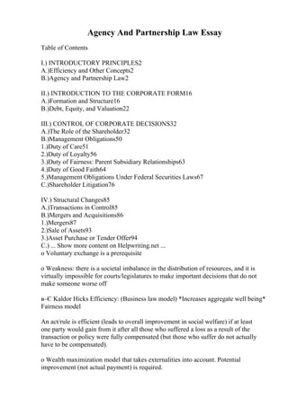 Agency And Partnership Law Essay
Table of Contents
I.) INTRODUCTORY PRINCIPLES2
A.)Efficiency and Other Concepts2
B.)Agency and Partnership Law2
II.) INTRODUCTION TO THE CORPORATE FORM16
A.)Formation and Structure16
B.)Debt, Equity, and Valuation22
III.) CONTROL OF CORPORATE DECISIONS32
A.)The Role of the Shareholder32
B.)Management Obligations50
1.)Duty of Care51
2.)Duty of Loyalty56
3.)Duty of Fairness: Parent Subsidiary Relationships63
4.)Duty of Good Faith64
5.)Management Obligations Under Federal Securities Laws67
C.)Shareholder Litigation76
IV.) Structural Changes85
A.)Transactions in Control85
B.)Mergers and Acquisitions86
1.)Mergers87
2.)Sale of Assets93
3.)Asset Purchase or Tender Offer94
C.) ... Show more content on Helpwriting.net ...
o Voluntary exchange is a prerequisite
o Weakness: there is a societal imbalance in the distribution of resources, and it is
virtually impossible for courts/legislatures to make important decisions that do not
make someone worse off
в–Є Kaldor Hicks Efficiency: (Business law model) *Increases aggregate well being*
Fairness model
An act/rule is efficient (leads to overall improvement in social welfare) if at least
one party would gain from it after all those who suffered a loss as a result of the
transaction or policy were fully compensated (but those who suffer do not actually
have to be compensated).
o Wealth maximization model that takes externalities into account. Potential
improvement (not actual payment) is required.
 