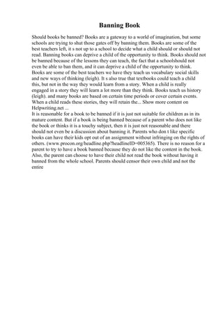 Banning Book
Should books be banned? Books are a gateway to a world of imagination, but some
schools are trying to shut those gates off by banning them. Books are some of the
best teachers left, it s not up to a school to decide what a child should or should not
read. Banning books can deprive a child of the opportunity to think. Books should not
be banned because of the lessons they can teach, the fact that a schoolshould not
even be able to ban them, and it can deprive a child of the opportunity to think.
Books are some of the best teachers we have they teach us vocabulary social skills
and new ways of thinking (leigh). It s also true that textbooks could teach a child
this, but not in the way they would learn from a story. When a child is really
engaged in a story they will learn a lot more than they think. Books teach us history
(leigh). and many books are based on certain time periods or cover certain events.
When a child reads these stories, they will retain the... Show more content on
Helpwriting.net ...
It is reasonable for a book to be banned if it is just not suitable for children as in its
mature content. But if a book is being banned because of a parent who does not like
the book or thinks it is a touchy subject, then it is just not reasonable and there
should not even be a discussion about banning it. Parents who don t like specific
books can have their kids opt out of an assignment without infringing on the rights of
others. (www.procon.org/headline.php?headlineID=005365). There is no reason for a
parent to try to have a book banned because they do not like the content in the book.
Also, the parent can choose to have their child not read the book without having it
banned from the whole school. Parents should censor their own child and not the
entire
 