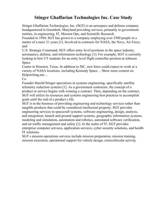 Stinger Ghaffarian Technologies Inc. Case Study
Stinger Ghaffarian Technologies, Inc. (SGT) is an aerospace and defense company
headquartered in Greenbelt, Maryland providing services, primarily to government
entities, in engineering, IT, Mission Ops, and Scientific Research.
Founded in 1994, SGT has grown to a company employing over 2500 people in a
matter of a mere 21 years [1]. Involved in contracts for NASA, the Navy, Air Force,
and
U.S. Strategic Command, SGT offers entry level positions in the space industry,
aeronautics, defense, and information technology [1]. For example, SGT is currently
looking to hire UT students for an entry level flight controller position at Johnson
Space
Center in Houston, Texas. In addition to JSC, new hires could expect to work at a
variety of NASA locations, including Kennedy Space ... Show more content on
Helpwriting.net ...
Co
Founder Harold Stinger specializes in systems engineering, specifically satellite
telemetry reduction systems [1]. As a government contractor, the concept of a
product or service begins with winning a contract. Then, depending on the contract,
SGT will utilize its resources and systems engineering best practices to accomplish
goals until the end of a product s life.
SGT is in the business of providing engineering and technology services rather than
tangible products that could be considered intellectual property. SGT provides
engineering services in spacecraft systems, software engineering, design, analysis,
and integration, launch and ground support systems, geographic information systems,
modeling and simulation, automation and robotics, automated software verification,
and air traffic management and safety [1]. In the realm of IT, SGT provides
enterprise computer services, application services, cyber security solutions, and health
IT solutions.
SGT s mission operations services include mission preparation, mission training,
mission execution, operational support for vehicle design, extravehicular activity
 