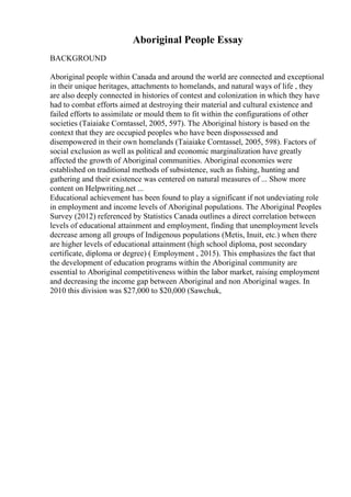 Aboriginal People Essay
BACKGROUND
Aboriginal people within Canada and around the world are connected and exceptional
in their unique heritages, attachments to homelands, and natural ways of life , they
are also deeply connected in histories of contest and colonization in which they have
had to combat efforts aimed at destroying their material and cultural existence and
failed efforts to assimilate or mould them to fit within the configurations of other
societies (Taiaiake Corntassel, 2005, 597). The Aboriginal history is based on the
context that they are occupied peoples who have been dispossessed and
disempowered in their own homelands (Taiaiake Corntassel, 2005, 598). Factors of
social exclusion as well as political and economic marginalization have greatly
affected the growth of Aboriginal communities. Aboriginal economies were
established on traditional methods of subsistence, such as fishing, hunting and
gathering and their existence was centered on natural measures of ... Show more
content on Helpwriting.net ...
Educational achievement has been found to play a significant if not undeviating role
in employment and income levels of Aboriginal populations. The Aboriginal Peoples
Survey (2012) referenced by Statistics Canada outlines a direct correlation between
levels of educational attainment and employment, finding that unemployment levels
decrease among all groups of Indigenous populations (Metis, Inuit, etc.) when there
are higher levels of educational attainment (high school diploma, post secondary
certificate, diploma or degree) ( Employment , 2015). This emphasizes the fact that
the development of education programs within the Aboriginal community are
essential to Aboriginal competitiveness within the labor market, raising employment
and decreasing the income gap between Aboriginal and non Aboriginal wages. In
2010 this division was $27,000 to $20,000 (Sawchuk,
 