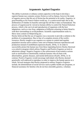 Arguments Against Eugenics
The ability to promote or enhance certain capacities in the hope to develop a
superior human race connotes science fiction as well as fantasy, however the study
of eugenics proves that this act of fiction has the potential to be reality. Eugenics, or
good breeding as Sir Francis Galton would say, is a controversial topic due to the
deliberation of whether its benefits outweigh the toll that it takes on humankind. The
process of eugenicscan be viewed as humans ability to control the Natural Selection
process, which is the survival and reproduction of organisms with the best
adaptations, such as a tree frog s adaptation of different colouring to better blend in
with their surroundings to avoid predators. Scientific experimentation seeks to...
Show more content on Helpwriting.net ...
Huxley believed that the use of eugenics was a necessity to provide a solution to the
problem of overpopulation. Due to fear of a complete erosion of the world s
resources, Huxley sought to use eugenics as a means to control and regulate
population increase and to achieve some sort of balance between reproduction and
production instead of uninhibited expansion (Scarfe, 2018a, 3). In order to
successfully protect the human race from these impending horrors Huxley theorised
a eu selective program which utilizes Negative and Positive Eugenics as tools to
administer change. Negative Eugenics is the enforcement of preventative actions
such as sterilization to intentionally eradicate humans who are born with
abnormalities, genetic diseases, and mental deficiencies (Scarfe, 2018a, 2). In
contrast, Positive Eugenics would encourage individuals who Huxley deemed
genetically well endowed to reproduce in order to improve the human species as a
whole. Several strategies that Huxley proposed to enforce Negative Eugenics
include, the diminishment of social services such as public health care programs, or
financial assistance for families who do not have desirable genetics, voluntary
 