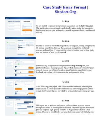 Case Study Essay Format |
Sitedoct.Org
1. Step
To get started, you must first create an account on site HelpWriting.net.
The registration process is quick and simple, taking just a few moments.
During this process, you will need to provide a password and a valid email
address.
2. Step
In order to create a "Write My Paper For Me" request, simply complete the
10-minute order form. Provide the necessary instructions, preferred
sources, and deadline. If you want the writer to imitate your writing style,
attach a sample of your previous work.
3. Step
When seeking assignment writing help from HelpWriting.net, our
platform utilizes a bidding system. Review bids from our writers for your
request, choose one of them based on qualifications, order history, and
feedback, then place a deposit to start the assignment writing.
4. Step
After receiving your paper, take a few moments to ensure it meets your
expectations. If you're pleased with the result, authorize payment for the
writer. Don't forget that we provide free revisions for our writing services.
5. Step
When you opt to write an assignment online with us, you can request
multiple revisions to ensure your satisfaction. We stand by our promise to
provide original, high-quality content - if plagiarized, we offer a full
refund. Choose us confidently, knowing that your needs will be fully met.
Case Study Essay Format | Sitedoct.Org Case Study Essay Format | Sitedoct.Org
 