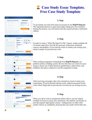 🏆Case Study Essay Template.
Free Case Study Template
1. Step
To get started, you must first create an account on site HelpWriting.net.
The registration process is quick and simple, taking just a few moments.
During this process, you will need to provide a password and a valid email
address.
2. Step
In order to create a "Write My Paper For Me" request, simply complete the
10-minute order form. Provide the necessary instructions, preferred
sources, and deadline. If you want the writer to imitate your writing style,
attach a sample of your previous work.
3. Step
When seeking assignment writing help from HelpWriting.net, our
platform utilizes a bidding system. Review bids from our writers for your
request, choose one of them based on qualifications, order history, and
feedback, then place a deposit to start the assignment writing.
4. Step
After receiving your paper, take a few moments to ensure it meets your
expectations. If you're pleased with the result, authorize payment for the
writer. Don't forget that we provide free revisions for our writing services.
5. Step
When you opt to write an assignment online with us, you can request
multiple revisions to ensure your satisfaction. We stand by our promise to
provide original, high-quality content - if plagiarized, we offer a full
refund. Choose us confidently, knowing that your needs will be fully met.
🏆Case Study Essay Template. Free Case Study Template 🏆Case Study Essay Template. Free Case Study
Template
 