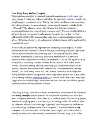 Case Study Essay Writing Samples
These articles committed to impotent tips and instructions on how to write case
study papers. A better way to know well about the case study writing is to refer the
samples papers in academic style. Writing case studies is allotment of abounding
altered disciplines as it can auspiciously prove a point, interest, or study. In the
1980s and 1990s, advisers such as Yin, Simons, and Stake developed six
accomplish that are able in developing your case study. The aboriginal footfall is to
advance the analysis questions and ascertain the ambit they will cover. Your
additional footfall will be to accumulate data, such as cases and accompanying
advice (definitions, history, etc) and appraise what techniques will be acclimated to
complete the paper.

A case study analysis is very important and interesting to accomplish. It allows
researchers to move forward in his/her research, confirming or disproving his/her
conjectures and assumptions, collecting and evaluating information on the
examined phenomenon. Case study essay is an examination of a particular
historical event or sequence of events. For example, if you are writing an essay on
economics, a case study could be the Wall Street Crash in 1929 or the Enron
scandal. If you are writing a history case study you could choose topics as the
Second Industrial Revolution and its repercussion in nuclear families of Great
Britain. Case study essay serves as a link between theoretical knowledge and
reality. It helps establish new patterns of development in general and in particular.
While writing a critical case study analysis, a student has to deal with a very wide
range of issues and challenges, analyze the obtained data and provide the specific
recommendations for the problem solution


Case study writing comes in two forms: annotated and un-annotated. An annotated
case study example features notes in the borders and within the text itself that
point to important elements of the form, style, and content of the case study papers.
Annotated samples papers in academic style are mainly helpful for students who
are unknown with the case study type in general, since they provide explanation
explicitly noting the important basics of the genus. Un-annotated case study
examples will not feature this clarification; the example viewer is intended to
identify the important elements and conventions of the case study on his or her
 