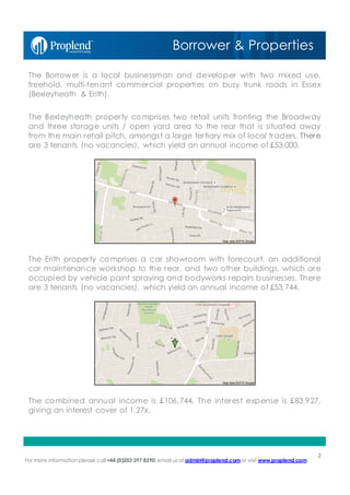 For more information please call+44 (0)203 397 8290, email us at admin@proplend.com or visit www.proplend.com
The Borrower is a local businessman and developer with two mixed use,
freehold, multi-tenant commercial properties on busy trunk roads in Essex
(Bexleyheath & Erith).
The Bexleyheath property comprises two retail units fronting the Broadway
and three storage units / open yard area to the rear that is situated away
from the main retail pitch, amongst a large tertiary mix of local traders. There
are 3 tenants (no vacancies), which yield an annual income of £53,000.
The Erith property comprises a car showroom with forecourt, an additional
car maintenance workshop to the rear, and two other buildings, which are
occupied by vehicle paint spraying and bodyworks repairs businesses. There
are 3 tenants (no vacancies), which yield an annual income of £53,744.
The combined annual income is £106,744. The interest expense is £83,927,
giving an interest cover of 1.27x.
Borrower & Properties
2
 