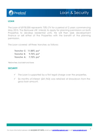 For more information please call+44 (0)203 397 8290, email us at admin@proplend.com or visit www.proplend.com
LOAN
The Loan of £978,000 represents 75% LTV for a period of 2 years commencing
May 2015. The Borrower still intends to apply for planning permission on both
Properties to develop residential units. He will then seek development
finance or sell either of the Properties with the benefit of the planning
permission.
The Loan covered all three tranches as follows:
Tranche C: 11.00% pa*
Tranche B: 9.75% pa*
Tranche A: 7.75% pa*
*Beforefees, bad debt and taxes
SECURITY
ü The Loan is supported by a first legal charge over the properties.
ü Six months of interest (£41,963) was retained at drawdown from the
gross loan amount.
3
Loan & Security
 