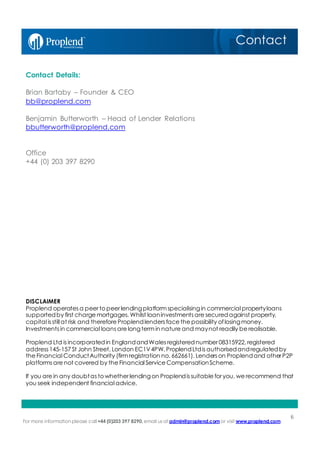 For more information please call+44 (0)203 397 8290, email us at admin@proplend.com or visit www.proplend.com
6
Contact
Contact Details:
Brian Bartaby – Founder & CEO
bb@proplend.com
Benjamin Butterworth – Head of Lender Relations
bbutterworth@proplend.com
Office
+44 (0) 203 397 8290
DISCLAIMER
Proplend operates a peer to peer lendingplatform specialisingin commercial propertyloans
supportedby first charge mortgages. Whilst loaninvestments are securedagainst property,
capital is still at risk and therefore Proplendlenders face the possibility oflosingmoney.
Investments in commercial loans are longterm in nature and maynot readily be realisable.
Proplend Ltd is incorporatedin EnglandandWales registerednumber 08315922, registered
address 145-157 St John Street, London EC1V4PW. ProplendLtdis authorisedandregulatedby
the Financial ConductAuthority (firm registration no. 662661). Lenders on Proplendand other P2P
platforms are not covered by the Financial Service CompensationScheme.
If you are in any doubtas to whether lendingon Proplendis suitable for you, we recommend that
you seek independent financial advice.
 