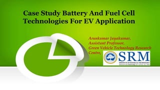 Case Study Battery And Fuel Cell
Technologies For EV Application
Arunkumar Jayakumar,
Assistant Professor,
Green Vehicle Technology Research
Centre,
 