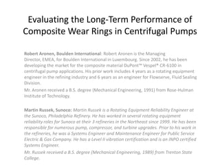 Evaluating the Long-Term Performance of
Composite Wear Rings in Centrifugal Pumps

Robert Aronen, Boulden International: Robert Aronen is the Managing
Director, EMEA, for Boulden International in Luxembourg. Since 2002, he has been
developing the market for the composite material DuPont™ Vespel® CR-6100 in
centrifugal pump applications. His prior work includes 4 years as a rotating equipment
engineer in the refining industry and 6 years as an engineer for Flowserve, Fluid Sealing
Division.
Mr. Aronen received a B.S. degree (Mechanical Engineering, 1991) from Rose-Hulman
Institute of Technology.

Martin Russek, Sunoco: Martin Russek is a Rotating Equipment Reliability Engineer at
the Sunoco, Philadelphia Refinery. He has worked in several rotating equipment
reliability roles for Sunoco at their 3 refineries in the Northeast since 1999. He has been
responsible for numerous pump, compressor, and turbine upgrades. Prior to his work in
the refineries, he was a Systems Engineer and Maintenance Engineer for Public Service
Electric & Gas Company. He has a Level II vibration certification and is an INPO certified
Systems Engineer.
Mr. Russek received a B.S. degree (Mechanical Engineering, 1989) from Trenton State
College.
 