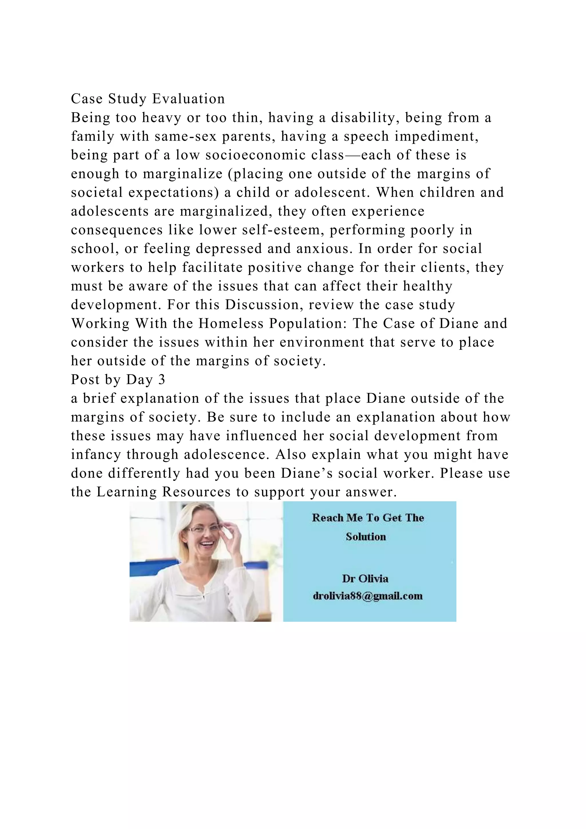 Case Study Evaluation
Being too heavy or too thin, having a disability, being from a
family with same-sex parents, having a speech impediment,
being part of a low socioeconomic class—each of these is
enough to marginalize (placing one outside of the margins of
societal expectations) a child or adolescent. When children and
adolescents are marginalized, they often experience
consequences like lower self-esteem, performing poorly in
school, or feeling depressed and anxious. In order for social
workers to help facilitate positive change for their clients, they
must be aware of the issues that can affect their healthy
development. For this Discussion, review the case study
Working With the Homeless Population: The Case of Diane and
consider the issues within her environment that serve to place
her outside of the margins of society.
Post by Day 3
a brief explanation of the issues that place Diane outside of the
margins of society. Be sure to include an explanation about how
these issues may have influenced her social development from
infancy through adolescence. Also explain what you might have
done differently had you been Diane’s social worker. Please use
the Learning Resources to support your answer.