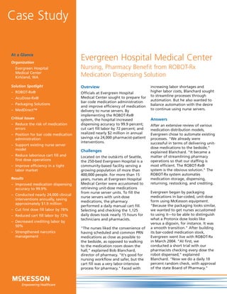 Case Study

At a Glance
Organization
                                     Evergreen Hospital Medical Center
  Evergreen Hospital                 Nursing, Pharmacy Benefit from ROBOT-Rx
  Medical Center
  Kirkland, WA                       Medication Dispensing Solution
Solution Spotlight                   Overview                                 increasing labor shortages and
– ROBOT-Rx®                          Officials at Evergreen Hospital          higher labor costs, Blanchard sought
                                     Medical Center sought to prepare for     to streamline processes through
– AcuDose-Rx®
                                     bar code medication administration       automation. But he also wanted to
– Packaging Solutions                                                         balance automation with the desire
                                     and improve efficiency of medication
– MedDirect™                         delivery to nurse servers. By            to continue using nurse servers.
                                     implementing the ROBOT-Rx®
Critical Issues                      system, the hospital increased           Answers
– Reduce the risk of medication      dispensing accuracy to 99.9 percent;     After an extensive review of various
  errors                             cut cart fill labor by 72 percent; and   medication distribution models,
– Position for bar code medication   realized nearly $2 million in annual     Evergreen chose to automate existing
  administration                     savings via 24,000 pharmacist-patient    processes. "We already were
                                     interventions.                           successful in terms of delivering unit-
– Support existing nurse server
  model                                                                       dose medications to the bedside,"
                                     Challenges                               explained Blanchard. "It became a
– Reduce laborious cart fill and     Located on the outskirts of Seattle,     matter of streamlining pharmacy
  first dose operations              the 250-bed Evergreen Hospital is a      operations so that our staffing is
– Improve efficiency in a tight      community-based facility serving a       most efficient. The ROBOT-Rx®
  labor market                       growing population of more than          system is the obvious solution." The
                                     400,000 people. For more than 15         ROBOT-Rx system automates
Results                              years, nurses at Evergreen Hospital      medication storage, dispensing,
– Improved medication dispensing     Medical Center were accustomed to        returning, restocking, and crediting.
  accuracy to 99.9%                  retrieving unit-dose medications
                                     from nurse server units. To fill the     Evergreen began by packaging
– Conducted nearly 24,000 clinical
                                     nurse servers with unit-dose             medications in bar-coded, unit-dose
  interventions annually, saving
                                     medications, the pharmacy                form using McKesson equipment.
  approximately $1.9 million
                                     performed a daily manual cart fill.      "Because the packaging looks similar,
– Cut first dose fill labor by 78%   Selecting and checking the 1,125         we wanted to get nurses accustomed
– Reduced cart fill labor by 72%     daily doses took nearly 15 hours for     to using it—to be able to distinguish
                                     technicians and pharmacists.             what a Protonix dose looks like
– Decreased crediting labor by
                                                                              versus a digoxin, for instance. It was
  50%
                                     "The nurses liked the convenience of     a smooth transition." After building
– Strengthened narcotics             having scheduled and common PRN          its bar-coded medication stock,
  management                         medications as close as possible to      Evergreen went live with ROBOT-Rx
                                     the bedside, as opposed to walking       in March 2004. "At first, we
                                     to the medication room down the          conducted a short trial with our
                                     hall," explained Bob Blanchard,          pharmacists checking every dose the
                                     director of pharmacy. "It's good for     robot dispensed," explained
                                     nursing workflow and safer, but the      Blanchard. "Now we do a daily 10
                                     cart fill was a very labor-intensive     percent random check, with approval
                                     process for pharmacy." Faced with        of the state Board of Pharmacy."
 