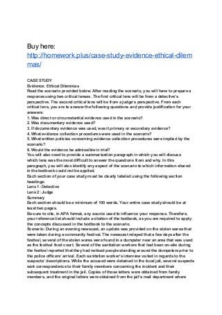 Buy here:
http://homework.plus/case-study-evidence-ethical-dilem
mas/
CASE STUDY
Evidence: Ethical Dilemmas
Read the scenario provided below. After reading the scenario, you will have to prepare a
response using two critical lenses. The first critical lens will be from a detective’s
perspective. The second critical lens will be from a judge’s perspective. From each
critical lens, you are to answer the following questions and provide justification for your
answers:
1. Was direct or circumstantial evidence used in the scenario?
2. Was documentary evidence used?
3. If documentary evidence was used, was it primary or secondary evidence?
4. What evidence collection procedures were used in the scenario?
5. What written policies concerning evidence collection procedures were implied by the
scenario?
6. Would the evidence be admissible in trial?
You will also need to provide a summarization paragraph in which you will discuss
which lens was the most difficult to answer the questions from and why. In this
paragraph, you will also identify any aspect of the scenario to which information shared
in the textbook could not be applied.
Each section of your case study must be clearly labeled using the following section
headings:
Lens 1: Detective
Lens 2: Judge
Summary
Each section should be a minimum of 100 words. Your entire case study should be at
least two pages.
Be sure to cite, in APA format, any source used to influence your response. Therefore,
your reference list should include a citation of the textbook, as you are required to apply
the concepts discussed in the textbook to the scenario.
Scenario: During an evening newscast, an update was provided on the stolen wares that
were taken during a community festival. The newscast relayed that a few days after the
festival, several of the stolen wares were found in a dumpster near an area that was used
as the festival food court. Several of the sanitation workers that had been on-site during
the festival reported that they had noticed people standing around the dumpsters prior to
the police officers’ arrival. Each sanitation worker’s interview varied in regards to the
suspects’ descriptions. While the accused were detained in the local jail, several suspects
sent correspondence to their family members concerning the incident and their
subsequent treatment in the jail. Copies of those letters were obtained from family
members, and the original letters were obtained from the jail’s mail department where
 
