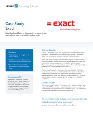 Recruiting Solutions
Case Study
Exact
Company profile
Exact helps companies run more
efficiently with a range of software
solutions for a wide variety of
industries, from payroll, finance &
online bookkeeping, to business
analytics, shop management and
specialized ERP solutions
Business Situation
Exact is a growing business that employs approximately 1,800 people
worldwide. They needed to recruit high quality people. They couldn’t
waste time or money on solutions that didn’t deliver for them.
The IT firm makes business software such as payroll, business analytics,
shop management and ERP solutions. It has offices across Europe, Asia
and America but its headquarters are in Delft, Holland. Angelic
Vloemans, corporate recruiter at Exact explains “Soon after I started, two
years ago, we suddenly had 60 vacancies to fill”.
The company faced some challenges. Although based in The Nether-
lands, the company had very little visibility in the labour market there.
Advertising on job boards only went so far - she needed to attract
passive candidates, those who were not actively looking for a job, and
she needed to raise the company’s profile to help attract the best
candidates.
LinkedIn solution
This brought her to LinkedIn, “We started with a few job postings,” she
explains. In 2011 the company expanded its presence on LinkedIn with
additional job postings for vacancies around the world. This helped raise
Exact’s profile overseas reinforcing its global brand.
Highlights
• Reduced costs by using LinkedIn to
recruit directly
• Hired a wide range of candidates
for different departments and roles
• Raised the company’s profile
worldwide by having a company
page
LinkedIn allowed Exact to showcase it's employer brand,
reach a larger pool of candidates and cut costs.
We saved €25,000 by hiring a senior manager through
LinkedIn instead of using an agency.”
Angelic Vloemans, Corporate Recruiter, Exact
“
 