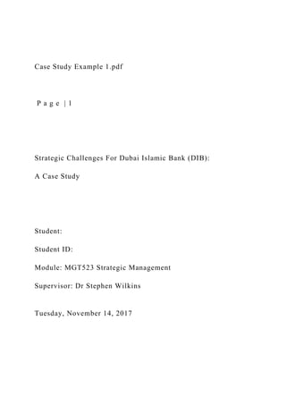 Case Study Example 1.pdf
P a g e | 1
Strategic Challenges For Dubai Islamic Bank (DIB):
A Case Study
Student:
Student ID:
Module: MGT523 Strategic Management
Supervisor: Dr Stephen Wilkins
Tuesday, November 14, 2017
 