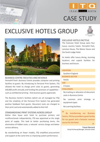 CASE STUDY
EXCLUSIVE HOTELS GROUP
                                                                      EXCLUSIVE HOTELS FACTFILE
                                                                      The Exclusive Hotel Group owns four
                                                                      luxury country hotels: Pennyhill Park,
                                                                      Lainston House, The Manor House and
                                                                      the South Lodge Hotel.

                                                                      Its hotels offer luxury dining, stunning
                                                                      locations and superb facilities for
                                                                      business and leisure.


                                                                      LOCATION
                                                                       Southern England
                                                                      BUSINESS SECTOR
BUSINESS CENTRE FACILITIES AND REVENUE
Pennyhill Park’s Business Centre provides computer and printing        Hotels
facilities to guests. By introducing its Personal Print System, ITQ   SIZE
allowed the hotel to charge print costs to guests, generating          4 hotels
£40,000 profit annually and funding the provision of capabilities -   CHALLENGES
such as confidential printing - that business guests appreciate.       No tracking or allocation of document
                                                                       costs in Business Centre
The Business Centre’s facilities (which are all managed by ITQ)
                                                                       No         common     print     strategy         or
and the simplicity of the Personal Print System has generated
                                                                       equipment types
positive feedback from guests. Document costs are charged to
their print card and automatically added to their bill.                No scanning facilities


STANDARDISING PRINT SYSTEMS ACROSS GROUP
Rather than leave each hotel to purchase printers and
                                                                      “      By    transforming      our     Business
                                                                      Centre, ITQ has provided a great facility
multifunctionals independently, ITQ was appointed as the single
                                                                      for our guests and a fantastic revenue
point of supply. This lead to better purchasing terms, the
                                                                      source for the hotel.
elimination of hidden costs, a reduced service charge and better
                                                                                                     Trevor Barnard
                                                                                                                    ”
                                                                                                                    .




service delivery.
                                                                              Group Purchasing Manager, Exclusive Hotels

By standardising on fewer models, ITQ simplified procurement
and support at the same time as improving system performance.
 