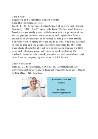 Case Study
Executive and Legislative Shared Powers
Read the following article:
Webb, J. (2013, Spring). Remembrance of powers lost. Wilson
Quarterly, 37(2), 65-67. Available from The National Interest.
Provide a case study paper, which examines the process of the
shared powers between the executive and legislative federal
branches of government as it relates to this particular article.
You will want to relate the case study to what you have learned
in this course and the course learning outcomes for this unit.
Case study should be at least two pages not including the title
page and reference page. All sources used, including the
textbook, must be referenced; paraphrased and quoted material
must have accompanying citations in APA format.
Course Textbook
Hall, D. E., & Feldmeier, J. P. (2012). Constitutional law:
Governmental powers and individual freedoms (2nd ed.). Upper
Saddle River, NJ: Pearson.
 