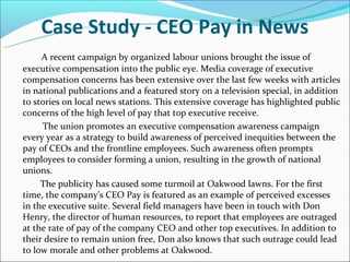 Case Study - CEO Pay in News
A recent campaign by organized labour unions brought the issue of
executive compensation into the public eye. Media coverage of executive
compensation concerns has been extensive over the last few weeks with articles
in national publications and a featured story on a television special, in addition
to stories on local news stations. This extensive coverage has highlighted public
concerns of the high level of pay that top executive receive.
The union promotes an executive compensation awareness campaign
every year as a strategy to build awareness of perceived inequities between the
pay of CEOs and the frontline employees. Such awareness often prompts
employees to consider forming a union, resulting in the growth of national
unions.
The publicity has caused some turmoil at Oakwood lawns. For the first
time, the company’s CEO Pay is featured as an example of perceived excesses
in the executive suite. Several field managers have been in touch with Don
Henry, the director of human resources, to report that employees are outraged
at the rate of pay of the company CEO and other top executives. In addition to
their desire to remain union free, Don also knows that such outrage could lead
to low morale and other problems at Oakwood.