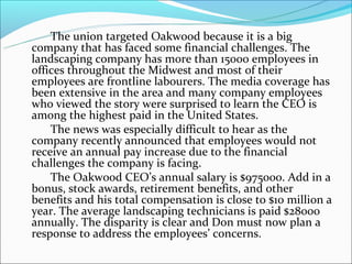 The union targeted Oakwood because it is a big
company that has faced some financial challenges. The
landscaping company has more than 15000 employees in
offices throughout the Midwest and most of their
employees are frontline labourers. The media coverage has
been extensive in the area and many company employees
who viewed the story were surprised to learn the CEO is
among the highest paid in the United States.
The news was especially difficult to hear as the
company recently announced that employees would not
receive an annual pay increase due to the financial
challenges the company is facing.
The Oakwood CEO’s annual salary is $975000. Add in a
bonus, stock awards, retirement benefits, and other
benefits and his total compensation is close to $10 million a
year. The average landscaping technicians is paid $28000
annually. The disparity is clear and Don must now plan a
response to address the employees’ concerns.