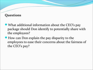 Questions
What additional information about the CEO’s pay
package should Don identify to potentially share with
the employees?
How can Don explain the pay disparity to the
employees to ease their concerns about the fairness of
the CEO’s pay?