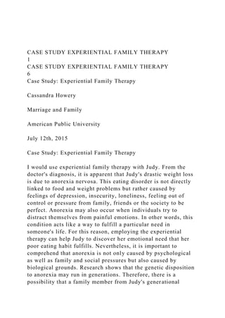 CASE STUDY EXPERIENTIAL FAMILY THERAPY
1
CASE STUDY EXPERIENTIAL FAMILY THERAPY
6
Case Study: Experiential Family Therapy
Cassandra Howery
Marriage and Family
American Public University
July 12th, 2015
Case Study: Experiential Family Therapy
I would use experiential family therapy with Judy. From the
doctor's diagnosis, it is apparent that Judy's drastic weight loss
is due to anorexia nervosa. This eating disorder is not directly
linked to food and weight problems but rather caused by
feelings of depression, insecurity, loneliness, feeling out of
control or pressure from family, friends or the society to be
perfect. Anorexia may also occur when individuals try to
distract themselves from painful emotions. In other words, this
condition acts like a way to fulfill a particular need in
someone's life. For this reason, employing the experiential
therapy can help Judy to discover her emotional need that her
poor eating habit fulfills. Nevertheless, it is important to
comprehend that anorexia is not only caused by psychological
as well as family and social pressures but also caused by
biological grounds. Research shows that the genetic disposition
to anorexia may run in generations. Therefore, there is a
possibility that a family member from Judy's generational
 