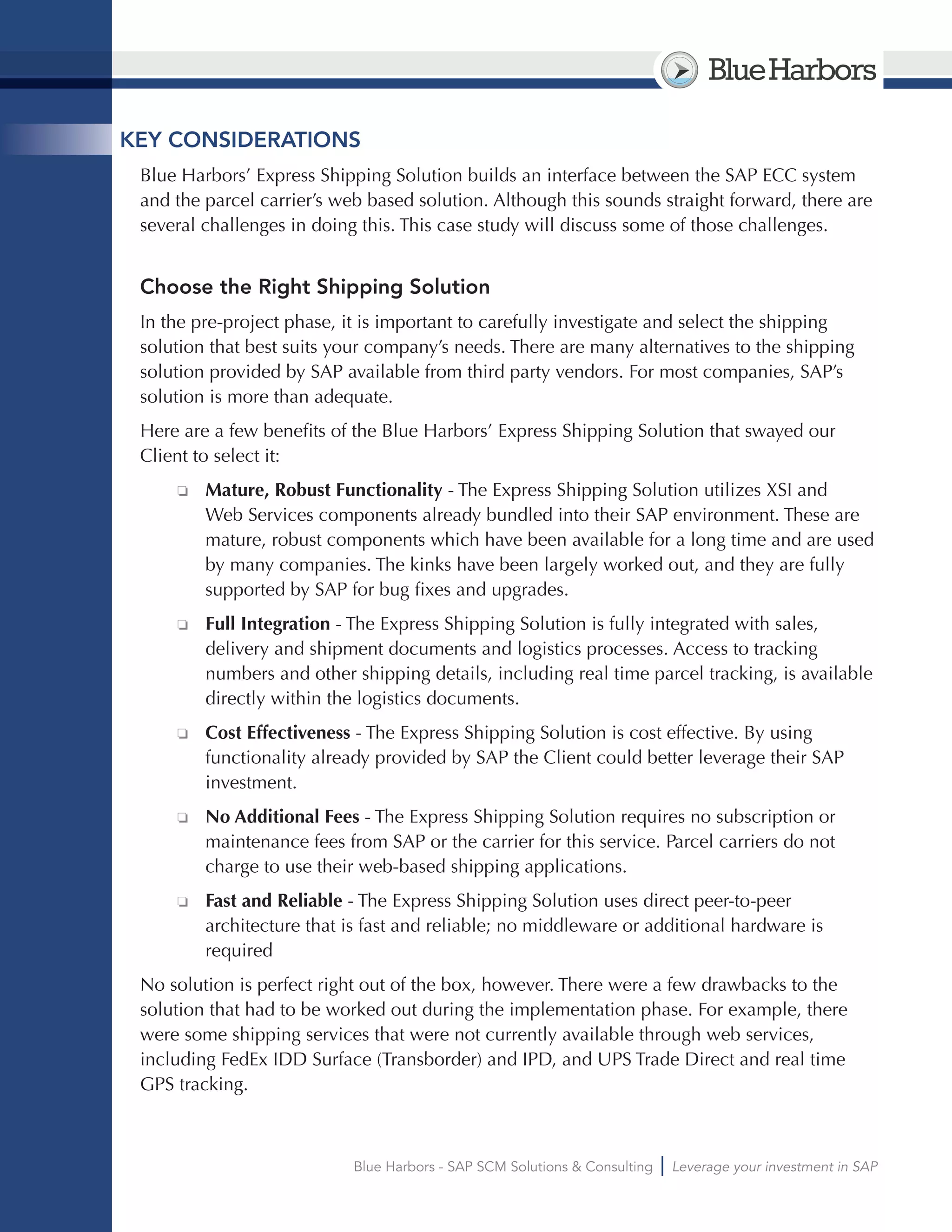 BlueHarbors
Blue Harbors - SAP SCM Solutions & Consulting Leverage your investment in SAP
KEY CONSIDERATIONS
Blue Harbors’ Express Shipping Solution builds an interface between the SAP ECC system
and the parcel carrier’s web based solution. Although this sounds straight forward, there are
several challenges in doing this. This case study will discuss some of those challenges.
Choose the Right Shipping Solution
In the pre-project phase, it is important to carefully investigate and select the shipping
solution that best suits your company’s needs. There are many alternatives to the shipping
solution provided by SAP available from third party vendors. For most companies, SAP’s
solution is more than adequate.
Here are a few benefits of the Blue Harbors’ Express Shipping Solution that swayed our
Client to select it:
❏❏ Mature, Robust Functionality - The Express Shipping Solution utilizes XSI and
Web Services components already bundled into their SAP environment. These are
mature, robust components which have been available for a long time and are used
by many companies. The kinks have been largely worked out, and they are fully
supported by SAP for bug fixes and upgrades.
❏❏ Full Integration - The Express Shipping Solution is fully integrated with sales,
delivery and shipment documents and logistics processes. Access to tracking
numbers and other shipping details, including real time parcel tracking, is available
directly within the logistics documents.
❏❏ Cost Effectiveness - The Express Shipping Solution is cost effective. By using
functionality already provided by SAP the Client could better leverage their SAP
investment.
❏❏ No Additional Fees - The Express Shipping Solution requires no subscription or
maintenance fees from SAP or the carrier for this service. Parcel carriers do not
charge to use their web-based shipping applications.
❏❏ Fast and Reliable - The Express Shipping Solution uses direct peer-to-peer
architecture that is fast and reliable; no middleware or additional hardware is
required
No solution is perfect right out of the box, however. There were a few drawbacks to the
solution that had to be worked out during the implementation phase. For example, there
were some shipping services that were not currently available through web services,
including FedEx IDD Surface (Transborder) and IPD, and UPS Trade Direct and real time
GPS tracking.
 