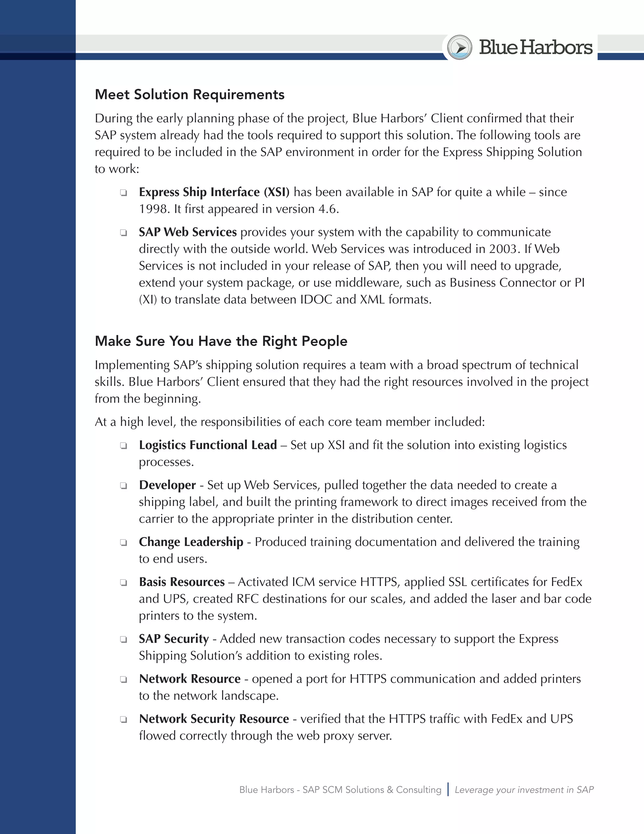 BlueHarbors
Blue Harbors - SAP SCM Solutions & Consulting Leverage your investment in SAP
Meet Solution Requirements
During the early planning phase of the project, Blue Harbors’ Client confirmed that their
SAP system already had the tools required to support this solution. The following tools are
required to be included in the SAP environment in order for the Express Shipping Solution
to work:
❏❏ Express Ship Interface (XSI) has been available in SAP for quite a while – since
1998. It first appeared in version 4.6.
❏❏ SAP Web Services provides your system with the capability to communicate
directly with the outside world. Web Services was introduced in 2003. If Web
Services is not included in your release of SAP, then you will need to upgrade,
extend your system package, or use middleware, such as Business Connector or PI
(XI) to translate data between IDOC and XML formats.
Make Sure You Have the Right People
Implementing SAP’s shipping solution requires a team with a broad spectrum of technical
skills. Blue Harbors’ Client ensured that they had the right resources involved in the project
from the beginning.
At a high level, the responsibilities of each core team member included:
❏❏ Logistics Functional Lead – Set up XSI and fit the solution into existing logistics
processes.
❏❏ Developer - Set up Web Services, pulled together the data needed to create a
shipping label, and built the printing framework to direct images received from the
carrier to the appropriate printer in the distribution center.
❏❏ Change Leadership - Produced training documentation and delivered the training
to end users.
❏❏ Basis Resources – Activated ICM service HTTPS, applied SSL certificates for FedEx
and UPS, created RFC destinations for our scales, and added the laser and bar code
printers to the system.
❏❏ SAP Security - Added new transaction codes necessary to support the Express
Shipping Solution’s addition to existing roles.
❏❏ Network Resource - opened a port for HTTPS communication and added printers
to the network landscape.
❏❏ Network Security Resource - verified that the HTTPS traffic with FedEx and UPS
flowed correctly through the web proxy server.
 