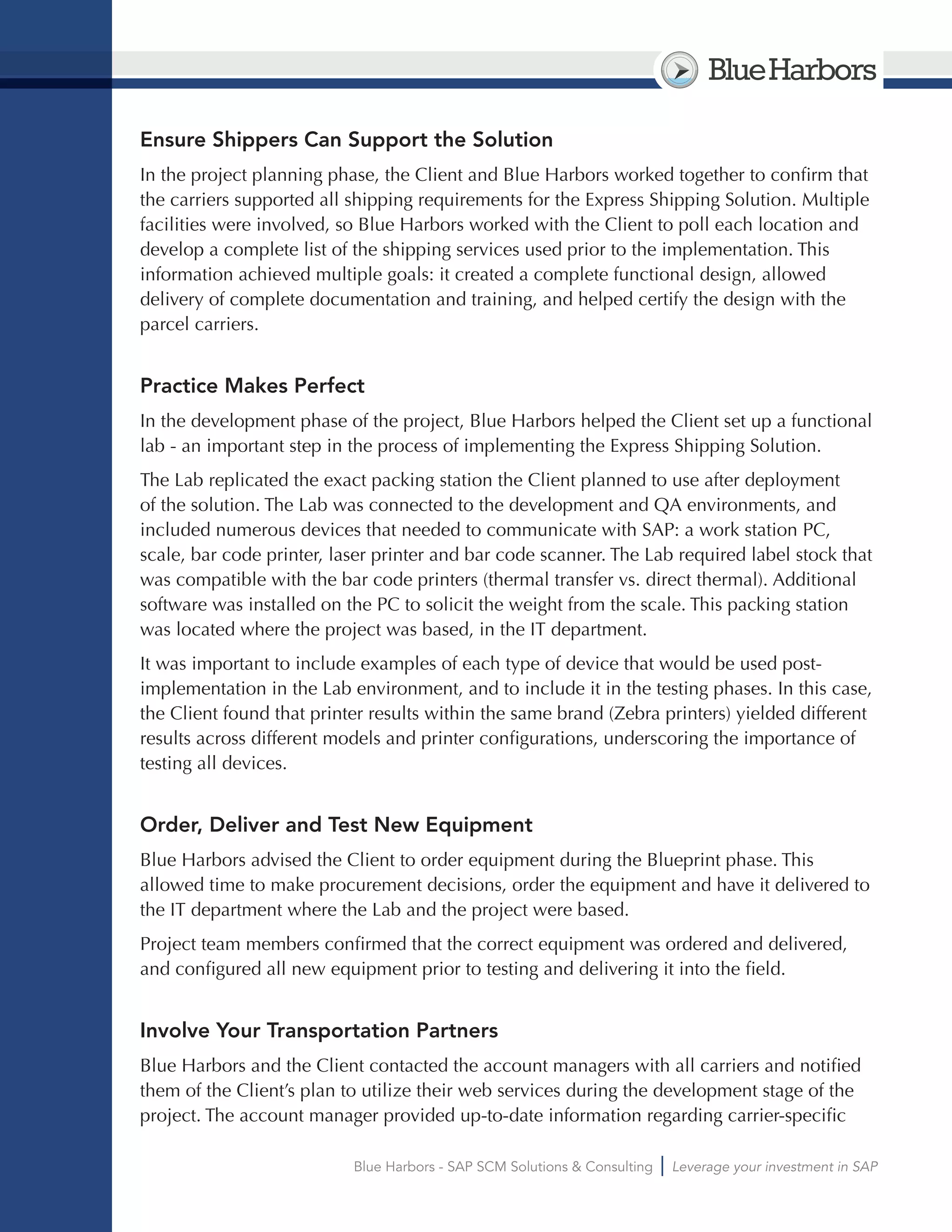 BlueHarbors
Blue Harbors - SAP SCM Solutions & Consulting Leverage your investment in SAP
Ensure Shippers Can Support the Solution
In the project planning phase, the Client and Blue Harbors worked together to confirm that
the carriers supported all shipping requirements for the Express Shipping Solution. Multiple
facilities were involved, so Blue Harbors worked with the Client to poll each location and
develop a complete list of the shipping services used prior to the implementation. This
information achieved multiple goals: it created a complete functional design, allowed
delivery of complete documentation and training, and helped certify the design with the
parcel carriers.
Practice Makes Perfect
In the development phase of the project, Blue Harbors helped the Client set up a functional
lab - an important step in the process of implementing the Express Shipping Solution.
The Lab replicated the exact packing station the Client planned to use after deployment
of the solution. The Lab was connected to the development and QA environments, and
included numerous devices that needed to communicate with SAP: a work station PC,
scale, bar code printer, laser printer and bar code scanner. The Lab required label stock that
was compatible with the bar code printers (thermal transfer vs. direct thermal). Additional
software was installed on the PC to solicit the weight from the scale. This packing station
was located where the project was based, in the IT department.
It was important to include examples of each type of device that would be used post-
implementation in the Lab environment, and to include it in the testing phases. In this case,
the Client found that printer results within the same brand (Zebra printers) yielded different
results across different models and printer configurations, underscoring the importance of
testing all devices.
Order, Deliver and Test New Equipment
Blue Harbors advised the Client to order equipment during the Blueprint phase. This
allowed time to make procurement decisions, order the equipment and have it delivered to
the IT department where the Lab and the project were based.
Project team members confirmed that the correct equipment was ordered and delivered,
and configured all new equipment prior to testing and delivering it into the field.
Involve Your Transportation Partners
Blue Harbors and the Client contacted the account managers with all carriers and notified
them of the Client’s plan to utilize their web services during the development stage of the
project. The account manager provided up-to-date information regarding carrier-specific
 
