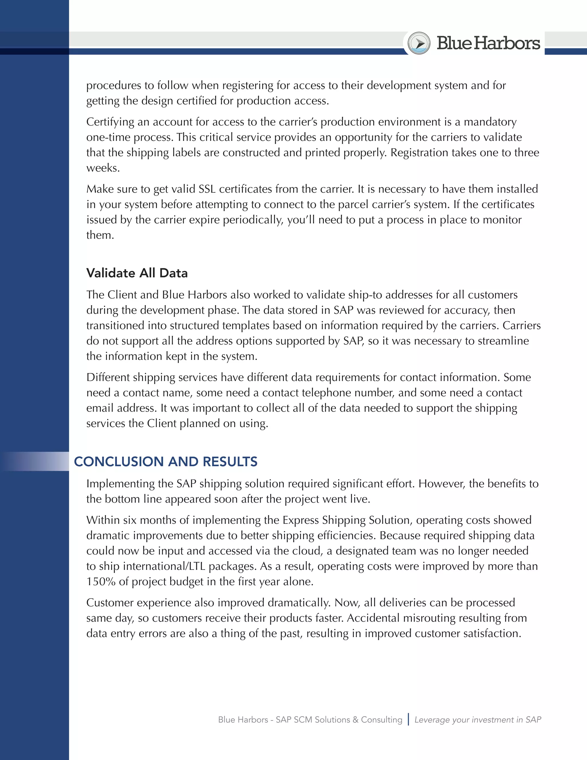 BlueHarbors
Blue Harbors - SAP SCM Solutions & Consulting Leverage your investment in SAP
procedures to follow when registering for access to their development system and for
getting the design certified for production access.
Certifying an account for access to the carrier’s production environment is a mandatory
one-time process. This critical service provides an opportunity for the carriers to validate
that the shipping labels are constructed and printed properly. Registration takes one to three
weeks.
Make sure to get valid SSL certificates from the carrier. It is necessary to have them installed
in your system before attempting to connect to the parcel carrier’s system. If the certificates
issued by the carrier expire periodically, you’ll need to put a process in place to monitor
them.
Validate All Data
The Client and Blue Harbors also worked to validate ship-to addresses for all customers
during the development phase. The data stored in SAP was reviewed for accuracy, then
transitioned into structured templates based on information required by the carriers. Carriers
do not support all the address options supported by SAP, so it was necessary to streamline
the information kept in the system.
Different shipping services have different data requirements for contact information. Some
need a contact name, some need a contact telephone number, and some need a contact
email address. It was important to collect all of the data needed to support the shipping
services the Client planned on using.
CONCLUSION AND RESULTS
Implementing the SAP shipping solution required significant effort. However, the benefits to
the bottom line appeared soon after the project went live.
Within six months of implementing the Express Shipping Solution, operating costs showed
dramatic improvements due to better shipping efficiencies. Because required shipping data
could now be input and accessed via the cloud, a designated team was no longer needed
to ship international/LTL packages. As a result, operating costs were improved by more than
150% of project budget in the first year alone.
Customer experience also improved dramatically. Now, all deliveries can be processed
same day, so customers receive their products faster. Accidental misrouting resulting from
data entry errors are also a thing of the past, resulting in improved customer satisfaction.
 