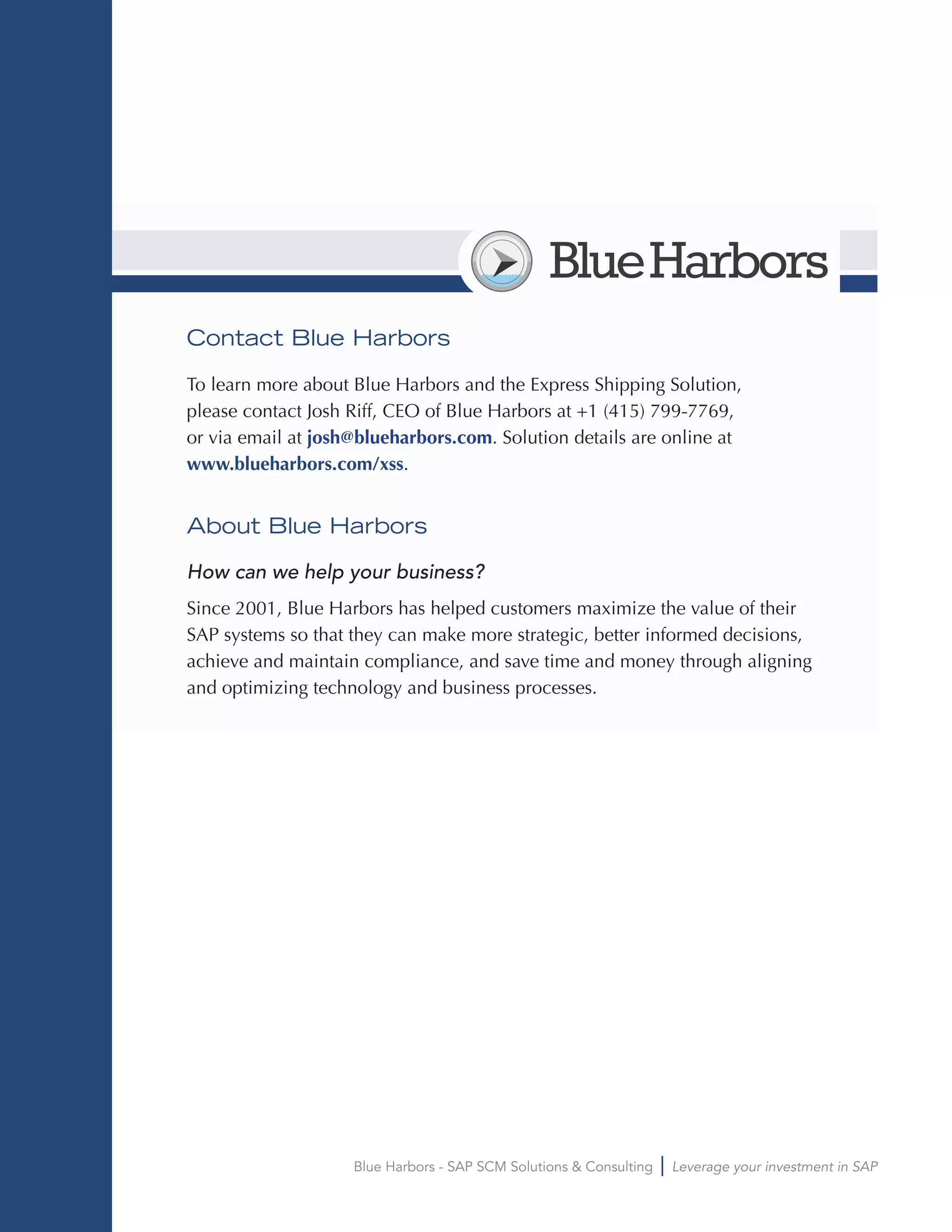 Blue Harbors - SAP SCM Solutions & Consulting Leverage your investment in SAP
BlueHarbors
Contact Blue Harbors
To learn more about Blue Harbors and the Express Shipping Solution,
please contact Josh Riff, CEO of Blue Harbors at +1 (415) 799-7769,
or via email at josh@blueharbors.com. Solution details are online at
www.blueharbors.com/xss.
About Blue Harbors
How can we help your business?
Since 2001, Blue Harbors has helped customers maximize the value of their
SAP systems so that they can make more strategic, better informed decisions,
achieve and maintain compliance, and save time and money through aligning
and optimizing technology and business processes.
 