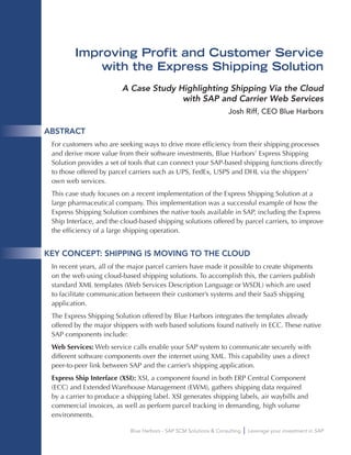 Blue Harbors - SAP SCM Solutions & Consulting Leverage your investment in SAP
Improving Profit and Customer Service
with the Express Shipping Solution
A Case Study Highlighting Shipping Via the Cloud
with SAP and Carrier Web Services
Josh Riff, CEO Blue Harbors
ABSTRACT
For customers who are seeking ways to drive more efficiency from their shipping processes
and derive more value from their software investments, Blue Harbors’ Express Shipping
Solution provides a set of tools that can connect your SAP-based shipping functions directly
to those offered by parcel carriers such as UPS, FedEx, USPS and DHL via the shippers’
own web services.
This case study focuses on a recent implementation of the Express Shipping Solution at a
large pharmaceutical company. This implementation was a successful example of how the
Express Shipping Solution combines the native tools available in SAP, including the Express
Ship Interface, and the cloud-based shipping solutions offered by parcel carriers, to improve
the efficiency of a large shipping operation.
KEY CONCEPT: SHIPPING IS MOVING TO THE CLOUD
In recent years, all of the major parcel carriers have made it possible to create shipments
on the web using cloud-based shipping solutions. To accomplish this, the carriers publish
standard XML templates (Web Services Description Language or WSDL) which are used
to facilitate communication between their customer’s systems and their SaaS shipping
application.
The Express Shipping Solution offered by Blue Harbors integrates the templates already
offered by the major shippers with web based solutions found natively in ECC. These native
SAP components include:
Web Services: Web service calls enable your SAP system to communicate securely with
different software components over the internet using XML. This capability uses a direct
peer-to-peer link between SAP and the carrier’s shipping application.
Express Ship Interface (XSI): XSI, a component found in both ERP Central Component
(ECC) and Extended Warehouse Management (EWM), gathers shipping data required
by a carrier to produce a shipping label. XSI generates shipping labels, air waybills and
commercial invoices, as well as perform parcel tracking in demanding, high volume
environments.
 