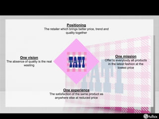 Positioning
The retailer which brings better price, trend and
quality together
One mission
Offer to everybody all products
in the latest fashion at the
lowest price
One experience
The satisfaction of the same product as
anywhere else at reduced price
One vision
The absence of quality is the real
wasting
 