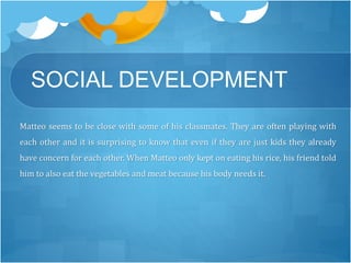 SOCIAL DEVELOPMENT 
Matteo seems to be close with some of his classmates. They are often playing with 
each other and it is surprising to know that even if they are just kids they already 
have concern for each other.When Matteo only kept on eating his rice, his friend told 
him to also eat the vegetables and meat because his body needs it. 
 