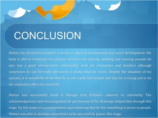 CONCLUSION 
Matteo has developed properly in terms of physical development and social development. His 
body is able to withstand his physical activities like playing, jumping and running around. He 
also has a good interpersonal relationship with his classmates and teachers although 
sometimes he can be really persistent in doing what he wants. Despite the situation of his 
parents, it is wonderful to see that he is still a jolly kid outside and that he is trying not to let 
the separation affect his social life. 
Matteo had successfully made it through Erik Erikson’s industry vs. inferiority. The 
acknowledgement and encouragement he got because of his drawings helped him through this 
stage. He felt sense of accomplishment upon knowing that he has something to prove to people. 
Matteo was able to develop competence as he successfully passes this stage. 
 