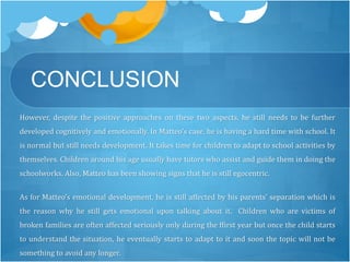 CONCLUSION 
However, despite the positive approaches on these two aspects, he still needs to be further 
developed cognitively and emotionally. In Matteo’s case, he is having a hard time with school. It 
is normal but still needs development. It takes time for children to adapt to school activities by 
themselves. Children around his age usually have tutors who assist and guide them in doing the 
schoolworks. Also, Matteo has been showing signs that he is still egocentric. 
As for Matteo’s emotional development, he is still affected by his parents’ separation which is 
the reason why he still gets emotional upon talking about it. Children who are victims of 
broken families are often affected seriously only during the ffirst year but once the child starts 
to understand the situation, he eventually starts to adapt to it and soon the topic will not be 
something to avoid any longer. 
 