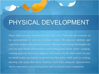 PHYSICAL DEVELOPMENT 
Motor skills are very essential for him right now. These test his reactions to 
his surroundings or even to a certain stimuli. His physical abilities and 
capacities widen as he continue to grow and learn new things thoroughly. He 
uses his main bodily movements in performing gross motor skills-- jumping, 
running, dancing, balancing, skipping and turning. On the other hand, he uses 
his small bodily movements in performing fine motor skills such as writing, 
drawing and tying shoe laces. Children must have adequate opportunities 
and be interested in developing these skills to become more competent. 
 