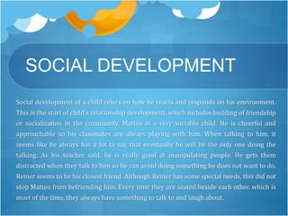 SOCIAL DEVELOPMENT 
Social development of a child refers on how he reacts and responds on his environment. 
This is the start of child's relationship development, which includes building of friendship 
or socialization in the community. Matteo is a very sociable child. He is cheerful and 
approachable so his classmates are always playing with him. When talking to him, it 
seems like he always has a lot to say that eventually he will be the only one doing the 
talking. As his teacher said, he is really good at manipulating people. He gets them 
distracted when they talk to him so he can avoid doing something he does not want to do. 
Reiner seems to be his closest friend. Although Reiner has some special needs, this did not 
stop Matteo from befriending him. Every time they are seated beside each other, which is 
most of the time, they always have something to talk to and laugh about. 
 