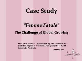 Case Study
“Femme Fatale”
The Challenge of Global Growing
February 2007
This case study is contributed by the students of
Bachelor Degree of Business (Management) of RMIT
University, Australia
 