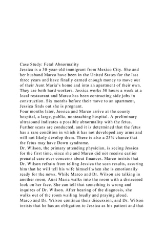 Case Study: Fetal Abnormality
Jessica is a 30-year-old immigrant from Mexico City. She and
her husband Marco have been in the United States for the last
three years and have finally earned enough money to move out
of their Aunt Maria’s home and into an apartment of their own.
They are both hard workers. Jessica works 50 hours a week at a
local restaurant and Marco has been contracting side jobs in
construction. Six months before their move to an apartment,
Jessica finds out she is pregnant.
Four months later, Jessica and Marco arrive at the county
hospital, a large, public, nonteaching hospital. A preliminary
ultrasound indicates a possible abnormality with the fetus.
Further scans are conducted, and it is determined that the fetus
has a rare condition in which it has not developed any arms and
will not likely develop them. There is also a 25% chance that
the fetus may have Down syndrome.
Dr. Wilson, the primary attending physician, is seeing Jessica
for the first time, since she and Marco did not receive earlier
prenatal care over concerns about finances. Marco insists that
Dr. Wilson refrain from telling Jessica the scan results, assuring
him that he will tell his wife himself when she is emotionally
ready for the news. While Marco and Dr. Wilson are talking in
another room, Aunt Maria walks into the room with a distressed
look on her face. She can tell that something is wrong and
inquires of Dr. Wilson. After hearing of the diagnosis, she
walks out of the room wailing loudly and praying aloud.
Marco and Dr. Wilson continue their discussion, and Dr. Wilson
insists that he has an obligation to Jessica as his patient and that
 
