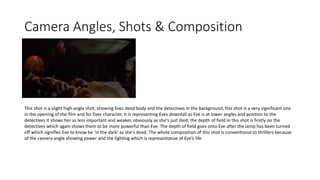 Camera Angles, Shots & Composition
This shot is a slight high angle shot, showing Eves dead body and the detectives in the background, this shot is a very significant one
in the opening of the film and for Eves character. It is representing Eves downfall as Eve is at lower angles and position to the
detectives it shows her as less important and weaker, obviously as she's just died, the depth of field in this shot is firstly on the
detectives which again shows them to be more powerful than Eve. The depth of field goes onto Eve after the lamp has been turned
off which signifies Eve to know be ‘in the dark’ as she's dead. The whole composition of this shot is conventional to thrillers because
of the camera angle showing power and the lighting which is representative of Eve’s life.
 