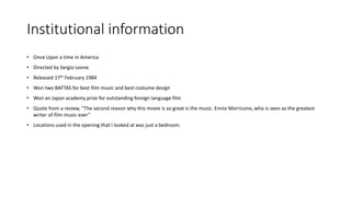 Institutional information
• Once Upon a time in America
• Directed by Sergio Leone
• Released 17th February 1984
• Won two BAFTAS for best film music and best costume design
• Won an Japan academy prize for outstanding foreign language film
• Quote from a review, “The second reason why this movie is so great is the music. Ennio Morricone, who is seen as the greatest
writer of film music ever”
• Locations used in the opening that I looked at was just a bedroom.
 