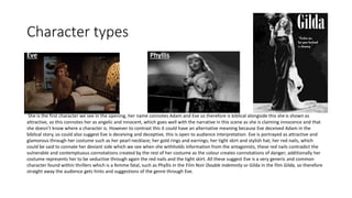 Character types
Eve Phyllis
She is the first character we see in the opening, her name connotes Adam and Eve so therefore is biblical alongside this sheis shown as
attractive, so this connotes her as angelic and innocent, which goes well with the narrative in this scene as she is claiming innocence and that
she doesn’t know where a character is. However to contrast this it could have an alternative meaning because Eve deceived Adam in the
biblical story, so could also suggest Eve is deceiving and deceptive, this is open to audience interpretation. Eve is portrayed as attractive and
glamorous through her costume such as her pearl necklace; her gold rings and earrings; her tight skirt and stylish hat; her red nails, which
could be said to connate her deviant side which we see when she withholds information from the antagonists, these red nails contradict the
vulnerable and contemptuous connotations created by the rest of her costume as the colour creates connotations of danger; additionally her
costume represents her to be seductive through again the red nails and the tight skirt. All these suggest Eve is a very generic and common
character found within thrillers which is a femme fatal, such as Phyllis in the Film Noir Double indemnity or Gilda in the film Gilda, so therefore
straight away the audience gets hints and suggestions of the genre through Eve.
 