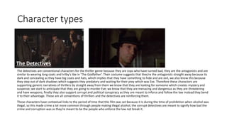 Character types
The detectives are conventional characters for the thriller genre because they are cops who have turned bad, they are the antagonists and are
similar to wearing long coats and trilby's like in ‘The Godfather’. Their costume suggests that they're the antagonists straight away because its
dark and concealing as they have big coats and hats, which implies that they have something to hide and are evil, we also know this because
they step out of dark shadows which suggests they predatory and waiting for their prey which was Eve. Therefore these characters are
supporting generic narratives of thrillers by straight away from them we know that they are looking for someone which creates mystery and
suspense; we start to anticipate that they are going to murder Eve; we know that they are menacing and dangerous as they are threatening
and have weapons; finally they also support corrupt and political conspiracy as they are meant to inforce and follow the law instead they bend
it to their advantage. These are all conventions of thrillers and the detectives are reinforcing them.
These characters have contextual links to the period of time that this film was set because it is during the time of prohibition when alcohol was
illegal, so this made crime a lot more common through people making illegal alcohol, the corrupt detectives are meant to signify how bad the
crime and corruption was as they're meant to be the people who enforce the law not break it.
The Detectives
 