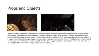 Props and Objects
The lamp shown in the opening is very significant and symbolic prop used. Firstly its luxurious and glamorous so as Eve is using it, it
reinforces her as being a femme fatale because we associate it with her straight away. Secondly it has been tampered with (bulb
unscrewed) which suggest someone has been menacing with it and her reaction to this is unsettling and worrying for the audience as
it suggests something bad is going to happened, suspense and mystery Is conventional of thrillers . Thirdly when eve is dead and lying
on the bed, one of the detectives turns the lamp off, therefore this is suggesting the lamp is a metaphor of Eve’s life, as she dies so
does the light of the lamp. also the lamp creates chiaroscuro lighting.
 