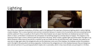 Lighting
One of the most important conventions of thrillers used in the lighting of this opening is chiaroscuro lighting which is where lighting
creates shadows. This is a very important and common convention because it creates a lot of uncertainty and nerve-wracking tension
and the audience's’ focus is usually on the lit parts of the shots however we are aware that there are shadows but we don’t know
what's in them, so therefore it emphasises the anticipation of something dangerous and bad about to happen. This happens in the
opening of Once Upon a time in America with the prop that is the lamp, which creates a golden light around Eve when she lights it up,
which produces a false sense of security for a moment as we can finally see the set and think she's safe. However, the audience are
soon put on edge again when the antagonists who are the detectives come out of the shadows, the shadows contain the predators
and in the light is the prey which are binary opposites. Furthermore the antagonists are in the shadows because they are dangerous,
dark and evil and Eve is lit up and exposed which implies she is vulnerable, which is how many females are portrayed in in thrillers.
 