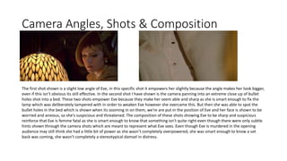 Camera Angles, Shots & Composition
The first shot shown is a slight low angle of Eve, in this specific shot it empowers her slightly because the angle makes her look bigger,
even if this isn’t obvious its still effective. In the second shot I have shown is the camera panning into an extreme close up of bullet
holes shot into a bed. These two shots empower Eve because they make her seem able and sharp as she is smart enough to fix the
lamp which was deliberately tampered with in order to weaken Eve however she overcame this. But then she was able to spot the
bullet holes in the bed which is shown when its zooming in on them, we’re are put in the position of Eve and her face is shown to be
worried and anxious, so she's suspicious and threatened. The composition of these shots showing Eve to be sharp and suspicious
reinforce that Eve is femme fatal as she is smart enough to know that something isn’t quite right even though there were only subtle
hints shown through the camera shots which are meant to represent what Eve sees. Even though Eve is murdered in the opening
audience may still think she had a little bit of power as she wasn’t completely overpowered, she was smart enough to know a set
back was coming, she wasn’t completely a stereotypical damsel in distress.
 