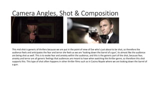 Camera Angles, Shot & Composition
This mid shot is generic of thrillers because we are put in the point of view of Eve who's just about to be shot, so therefore the
audience feels and anticipates the fear and terror she feels as we are ‘looking down the barrel of a gun’, its almost like the audience
are being shot as well. This is to evoke fear and anxiety within the audience, and this is the generic part of the shot, because fear,
anxiety and terror are all generic feelings that audiences are meant to have when watching the thriller genre, so therefore this shot
supports this. This type of shot often happens in other thriller films such as in Casino Royale where we are looking down the barrel of
a gun.
 