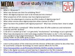 Case study - Film
Research:
• What is ‘Ultraviolet’?
• What new formats are their for exhibiting films?
• When did digital projectors start to be introduced into cinemas?
• What proportion of UK cinemas now have digital projectors?
• What are the advantages to cinemas and film studios of digital projection?
• What other services does digital projection allow cinemas to offer?
• What has been the problem with digital projection? Why have cinemas been slow to adopt
it?
• When did 3D make a comeback? What benefits does 3D offer audiences and institutions
(cinemas and film studios)?
• Is 3D all it is cracked up to be? Is it genuinely “revolutionary” technology or just a gimmick?
• What have developments in CGI technology enabled filmmakers to do? Is this technology
only available to big budget filmmakers? Read the article on the film Monsters saved in the
articles folder on the public drive or here:
http://www.guardian.co.uk/film/2010/nov/27/mosters-gareth-edwards-avatar/print
•
• Listen to the podcast of the interview with the director of Monsters where he describes how
he used home computer technology to create special effects for his film.
• http://www.guardian.co.uk/film/audio/2010/dec/02/film-weekly-monsters-bfi
• What is the digital economy act and how has it impacted on the film industry?
http://www.theguardian.com/film/2014/jul/17/digital-piracy-film-online-counterfeit-dvds
 