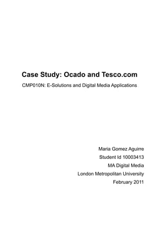 Case Study: Ocado and Tesco.com
CMP010N: E-Solutions and Digital Media Applications




                                 Maria Gomez Aguirre
                                  Student Id 10003413
                                      MA Digital Media
                        London Metropolitan University
                                        February 2011
 
