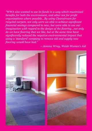 “WWA also wanted to use its funds in a way which maximised
benefits for both the environment, and other not for profit
organisations where possible...By using Cleanstream for
recycled carpets, not only were we able to achieve significant
financial savings compared to new, but were able to use our
imagination with regard to the design of the flooring...not only
do we have flooring that we like, but at the same time have
significantly reduced the negative environmental impact that
using a ‘standard’ company to remove old and supply new
flooring would have had.”
                             ~ Jemma Wray, Welsh Women’s Aid
 